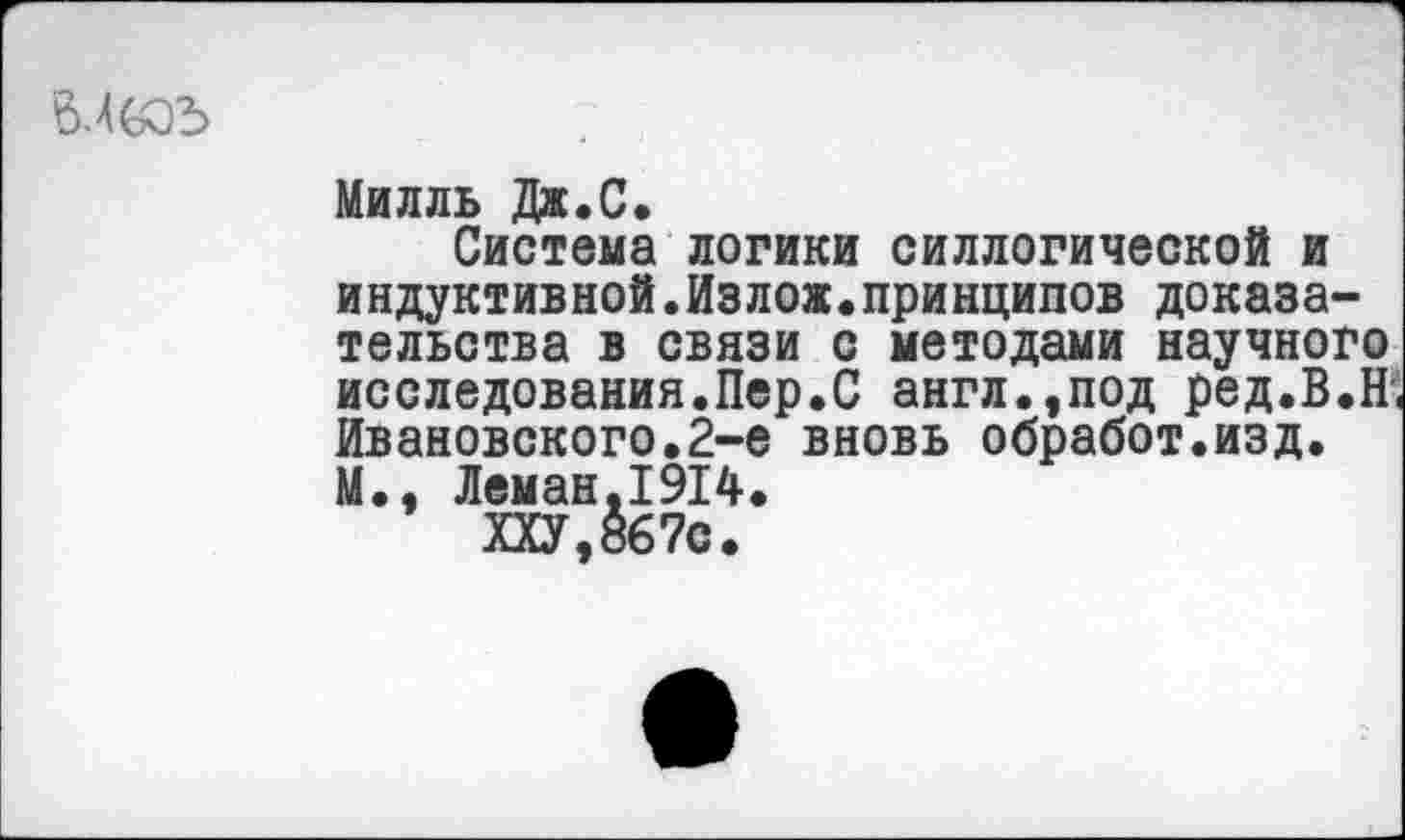 ﻿6.4005
Милль Дж.С.
Система логики силлогической и индуктивной.Излож.принципов доказательства в связи с методами научного исследования.Пер.С англ.,под ред.В.Н; Ивановского.2-е вновь обработ.изд. М., Леман,1914.